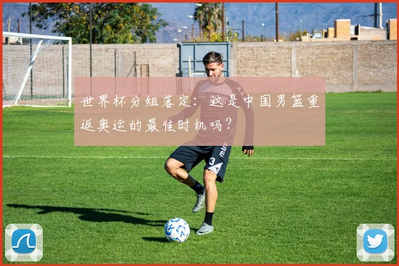 世界杯分组落定:这是中国男篮重返奥运的最佳时机吗?