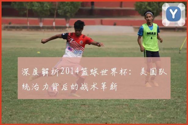 深度解析2014篮球世界杯：美国队统治力背后的战术革新