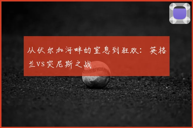 从伏尔加河畔的窒息到狂欢:英格兰vs突尼斯之战