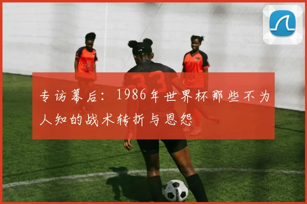 专访幕后:1986年世界杯那些不为人知的战术转折与恩怨