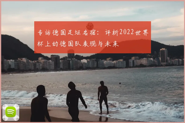 专访德国足坛名宿:评析2022世界杯上的德国队表现与未来