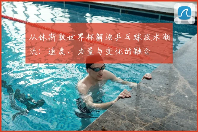 从休斯敦世界杯解读乒乓球技术潮流:速度、力量与变化的融合