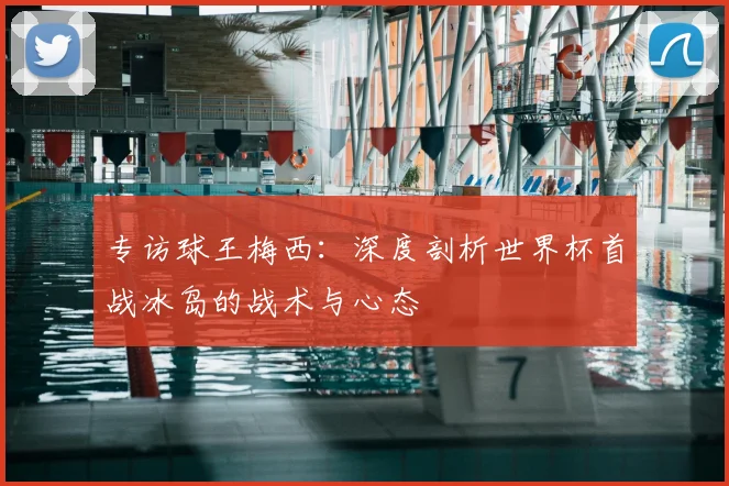专访球王梅西:深度剖析世界杯首战冰岛的战术与心态