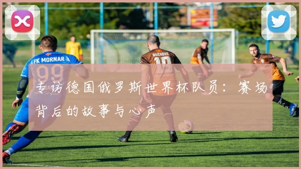 专访德国俄罗斯世界杯队员:赛场背后的故事与心声