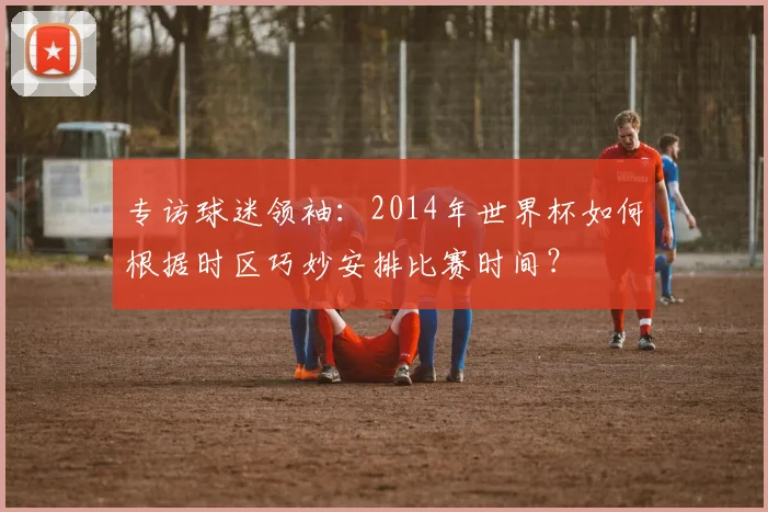 专访球迷领袖:2014年世界杯如何根据时区巧妙安排比赛时间?