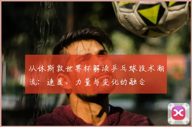 从休斯敦世界杯解读乒乓球技术潮流:速度、力量与变化的融合