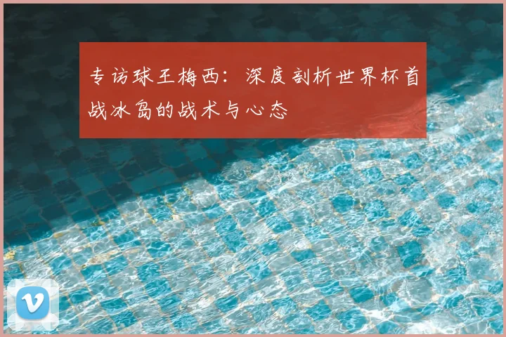 专访球王梅西：深度剖析世界杯首战冰岛的战术与心态