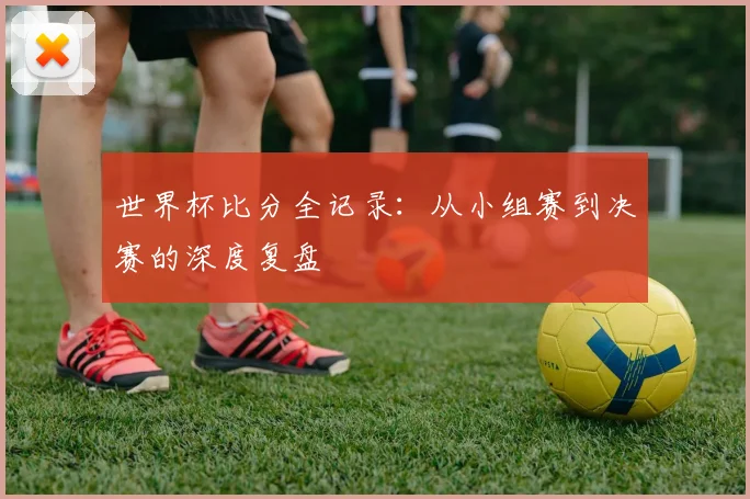 世界杯比分全记录:从小组赛到决赛的深度复盘