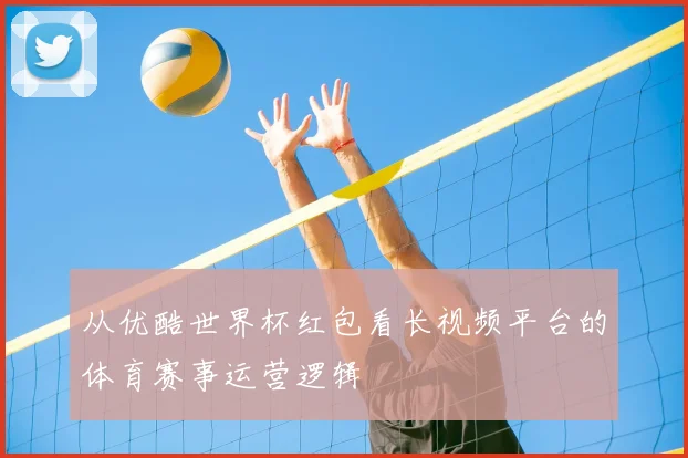 从优酷世界杯红包看长视频平台的体育赛事运营逻辑