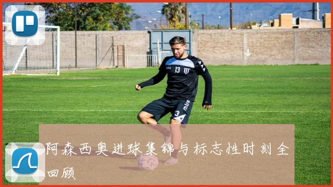 阿森西奥进球集锦与标志性时刻全回顾