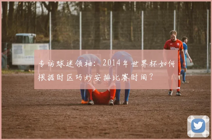 专访球迷领袖:2014年世界杯如何根据时区巧妙安排比赛时间?