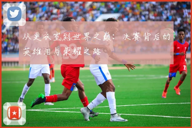 从更衣室到世界之巅:决赛背后的英雄泪与荣耀之路