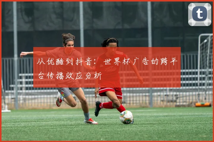 从优酷到抖音:世界杯广告的跨平台传播效应分析