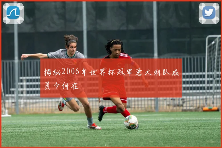 揭秘2006年世界杯冠军意大利队成员今何在